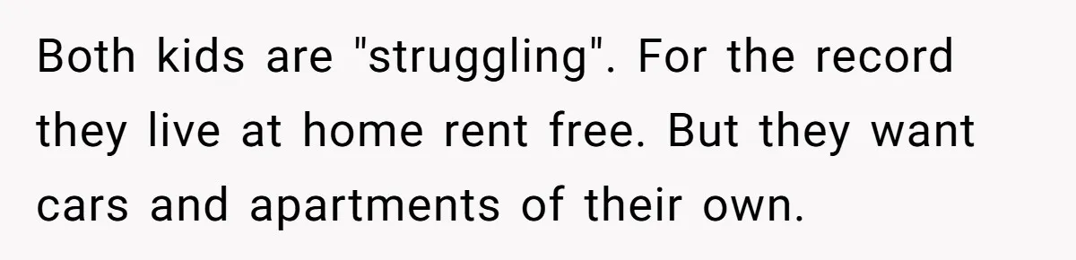 Both kids are "struggling". For the record they live at home rent free. But they want cars and apartments of their own.
