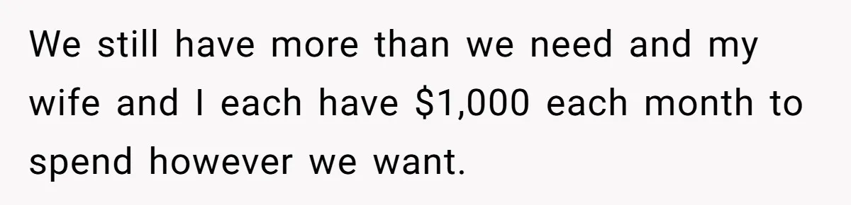 We still have more than we need and my wife and I each have $1,000 each month to spend however we want.