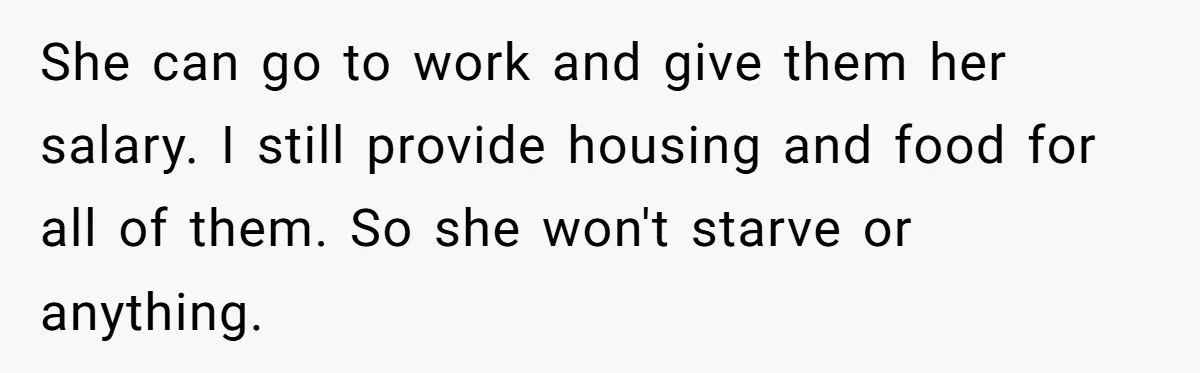 She can go to work and give them her salary. I still provide housing and food for all of them. So she won't starve or anything.