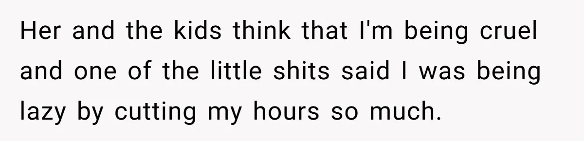 Her and the kids think that I'm being cruel and one of the little shits said I was being lazy by cutting my hours so much.