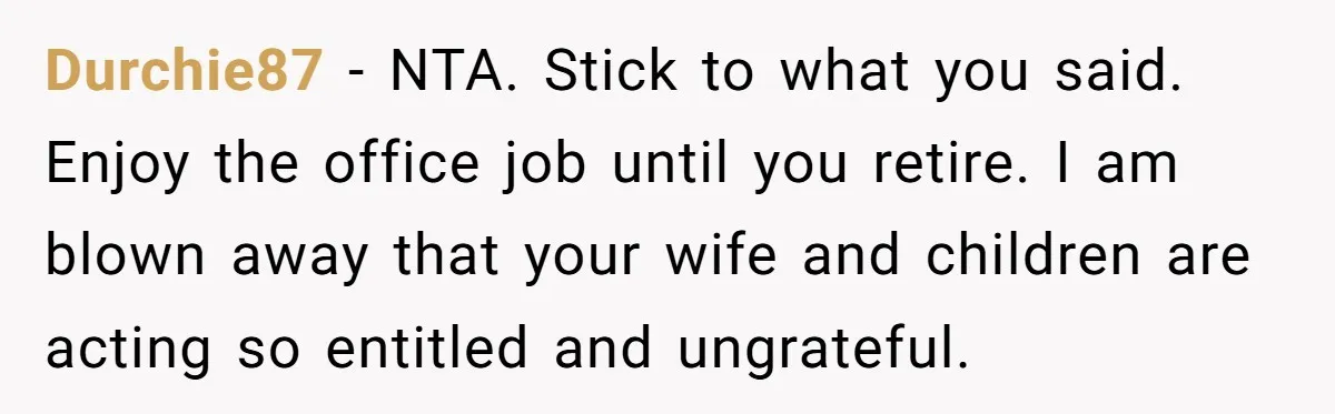 Durchie87 − NTA. Stick to what you said. Enjoy the office job until you retire. I am blown away that your wife and children are acting so entitled and ungrateful.