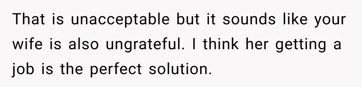 That is unacceptable but it sounds like your wife is also ungrateful. I think her getting a job is the perfect solution.