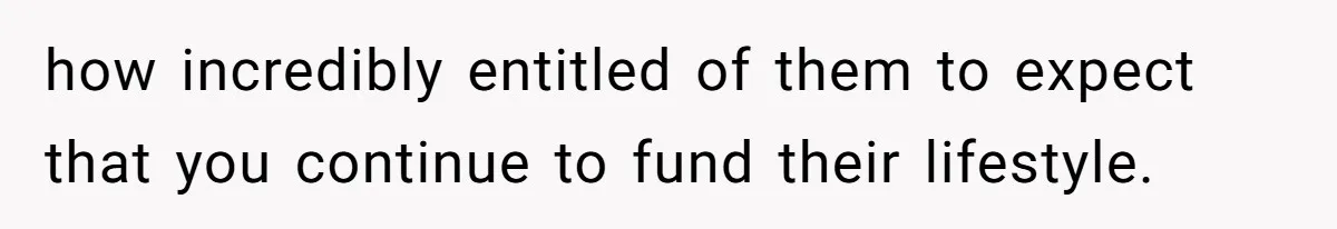 how incredibly entitled of them to expect that you continue to fund their lifestyle.