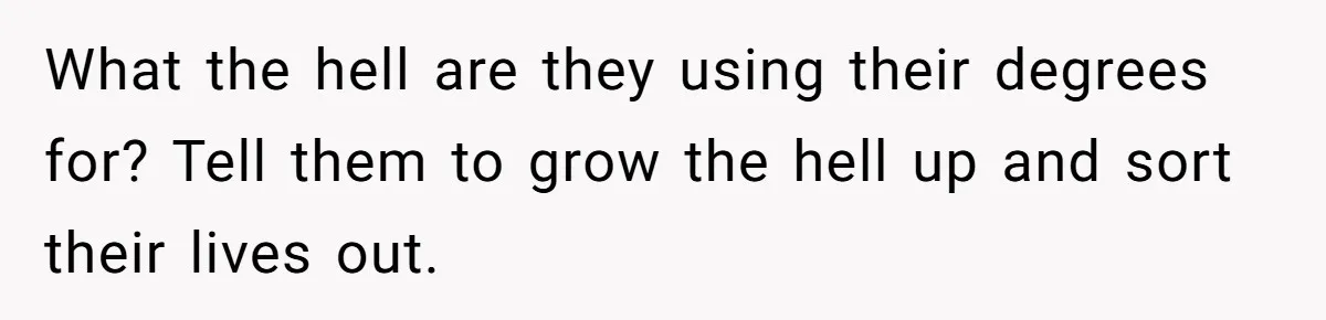 What the hell are they using their degrees for? Tell them to grow the hell up and sort their lives out.