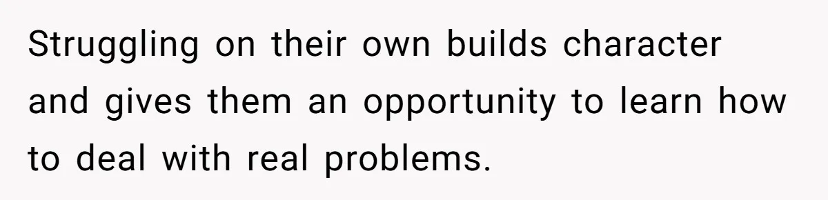 Struggling on their own builds character and gives them an opportunity to learn how to deal with real problems.