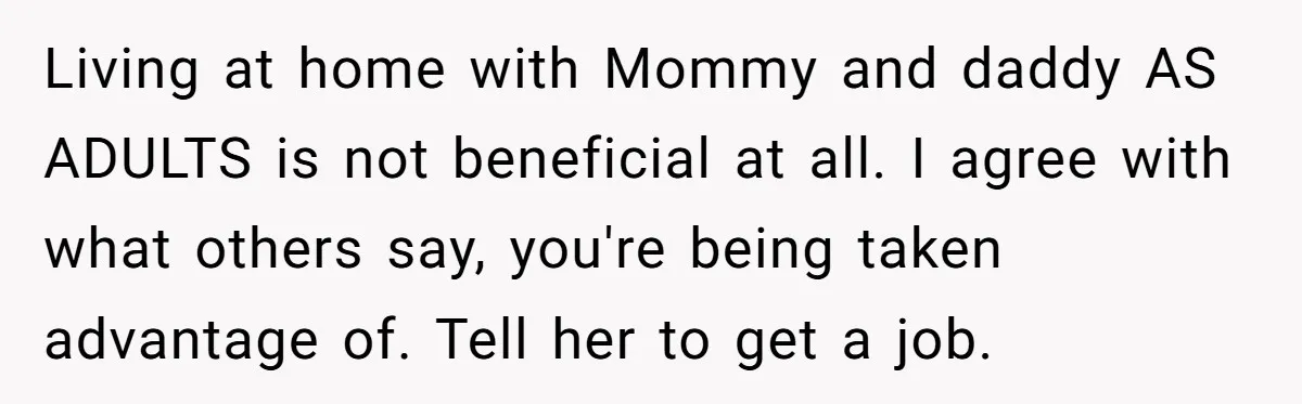 Living at home with Mommy and daddy AS ADULTS is not beneficial at all. I agree with what others say, you're being taken advantage of. Tell her to get a...
