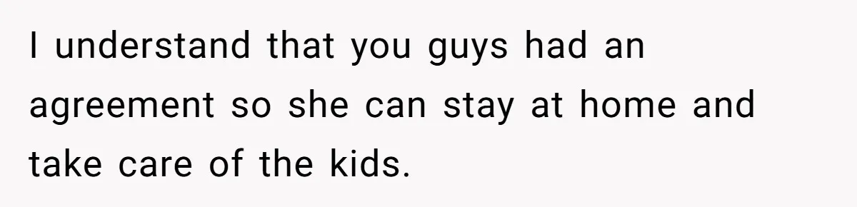 I understand that you guys had an agreement so she can stay at home and take care of the kids.