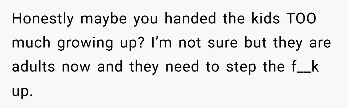 Honestly maybe you handed the kids TOO much growing up? I’m not sure but they are adults now and they need to step the f__k up.