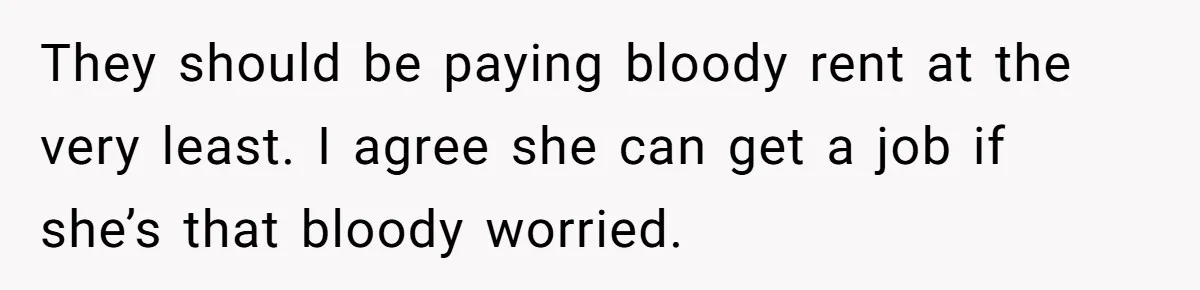 They should be paying bloody rent at the very least. I agree she can get a job if she’s that bloody worried.