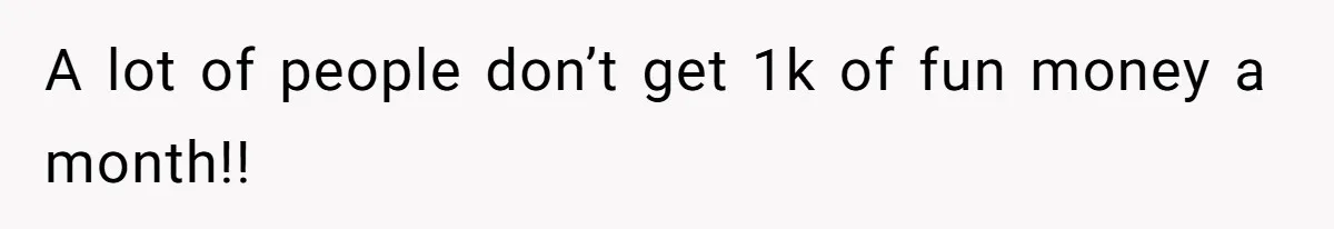 A lot of people don’t get 1k of fun money a month!!