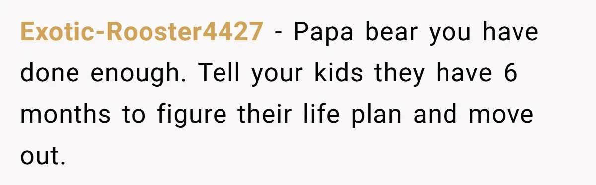 Exotic-Rooster4427 − Papa bear you have done enough. Tell your kids they have 6 months to figure their life plan and move out.