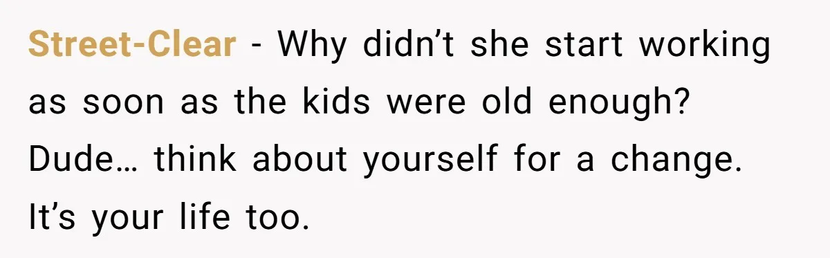 Street-Clear − Why didn’t she start working as soon as the kids were old enough? Dude… think about yourself for a change. It’s your life too.