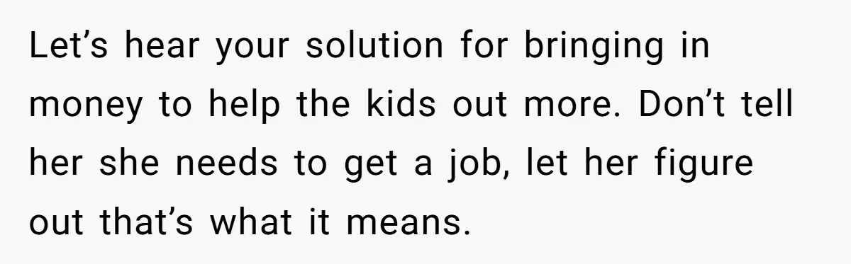 Let’s hear your solution for bringing in money to help the kids out more. Don’t tell her she needs to get a job, let her figure out that’s what it...