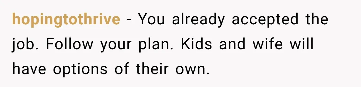 hopingtothrive − You already accepted the job. Follow your plan. Kids and wife will have options of their own.