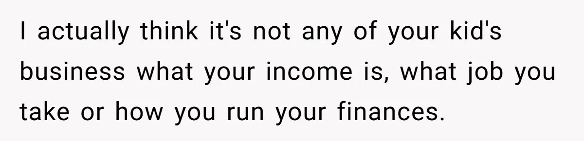 I actually think it's not any of your kid's business what your income is, what job you take or how you run your finances.