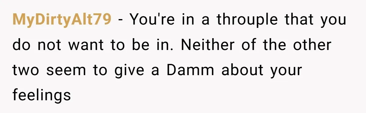 Why This Redditor Chose Herself After Years of Competing with a Best Friend MyDirtyAlt79 − You're in a throuple that you do not want to be in. Neither of the other two seem to give a Damm about your feelings