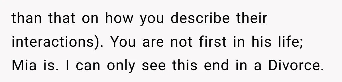 Why This Redditor Chose Herself After Years of Competing with a Best Friend than that on how you describe their interactions). You are not first in his life; Mia is. I can only see this end in a Divorce.