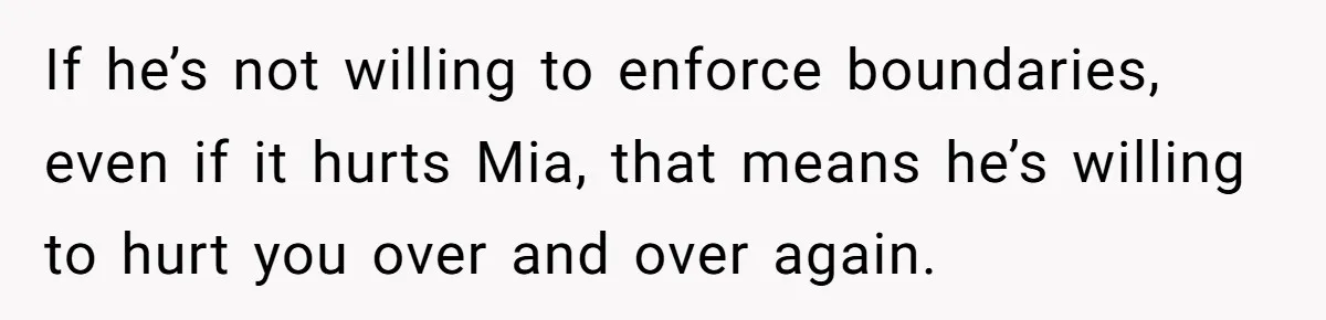 Why This Redditor Chose Herself After Years of Competing with a Best Friend If he’s not willing to enforce boundaries, even if it hurts Mia, that means he’s willing to hurt you over and over again.