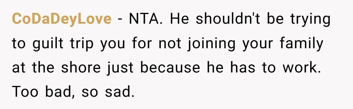 A 4th of July Beach Trip Ends a Six-Year Relationship After One Disagreement CoDaDeyLove − NTA. He shouldn't be trying to guilt trip you for not joining your family at the shore just because he has to work. Too bad, so sad.