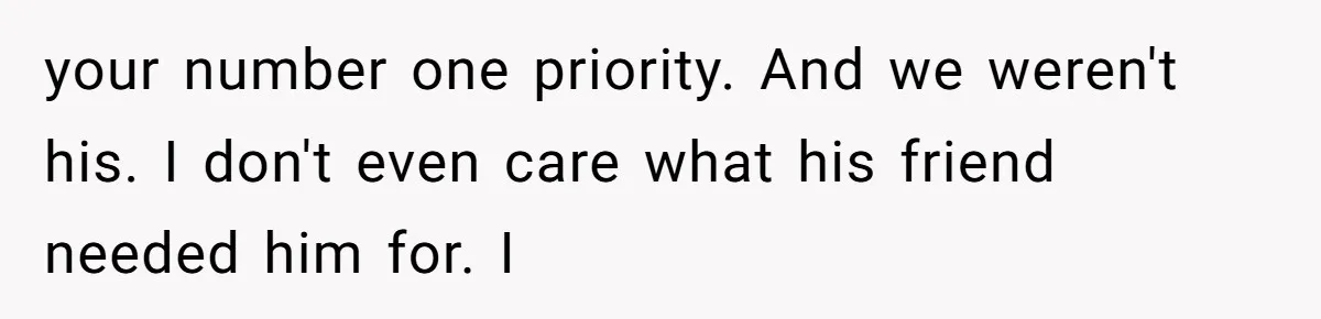 your number one priority. And we weren't his. I don't even care what his friend needed him for. I