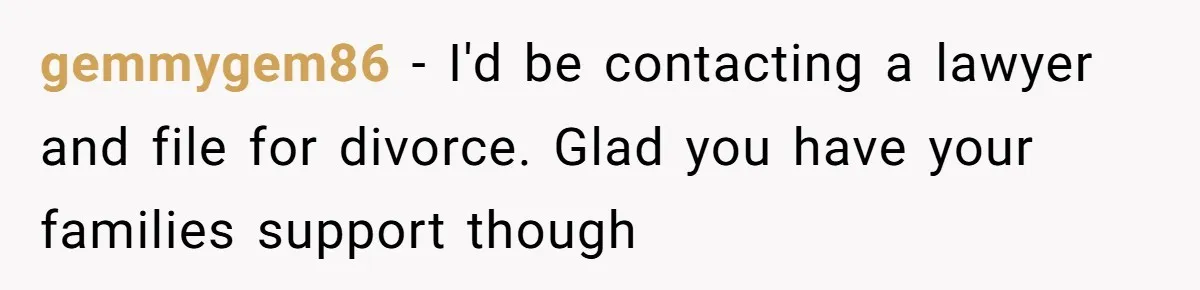 gemmygem86 − I'd be contacting a lawyer and file for divorce. Glad you have your families support though