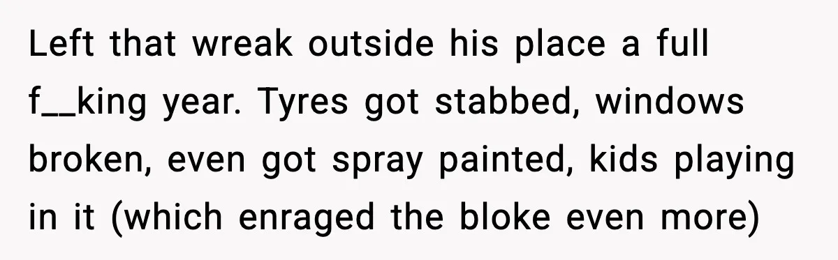 Man Gets Tire Slashed Over Parking, Parks Junk Car For A Year In Revenge Left that wreak outside his place a full f__king year. Tyres got stabbed, windows broken, even got spray painted, kids playing in it (which enraged the bloke even more)
