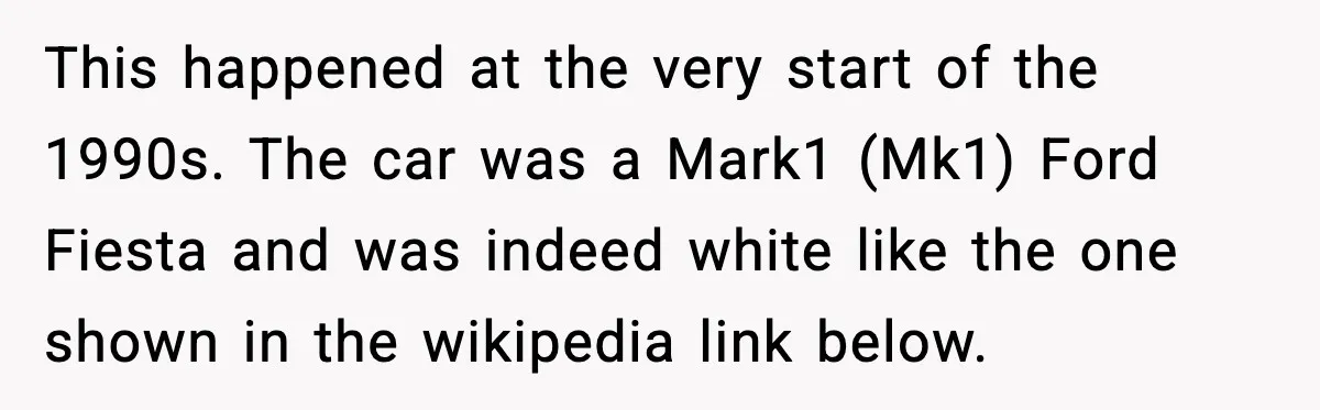 Man Gets Tire Slashed Over Parking, Parks Junk Car For A Year In Revenge This happened at the very start of the 1990s. The car was a Mark1 (Mk1) Ford Fiesta and was indeed white like the one shown in the wikipedia link below.
