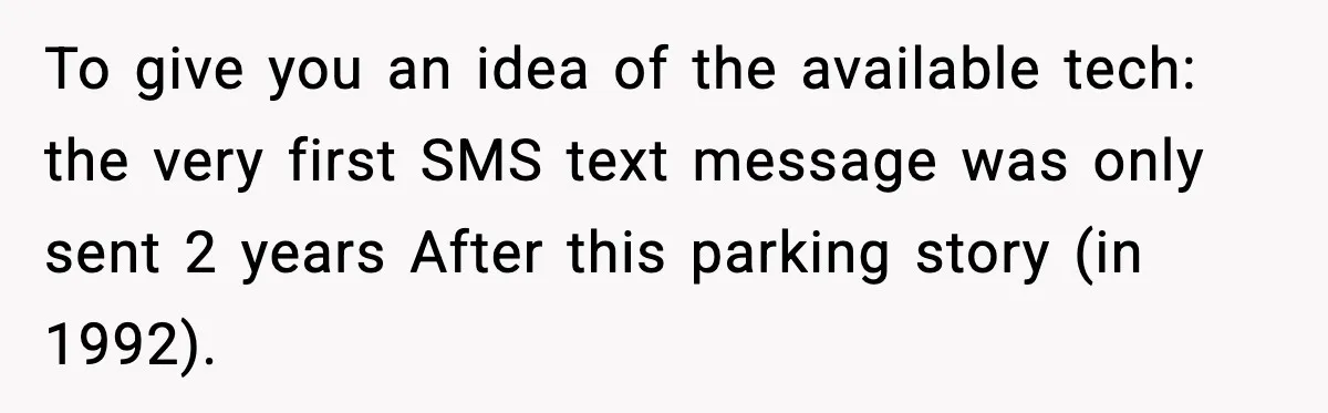Man Gets Tire Slashed Over Parking, Parks Junk Car For A Year In Revenge To give you an idea of the available tech: the very first SMS text message was only sent 2 years After this parking story (in 1992).