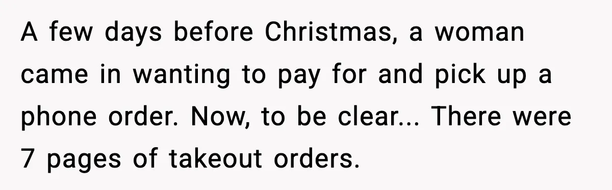 Rude Customer Insults Waitress, Then Realizes She’s the Boss’s Daughter A few days before Christmas, a woman came in wanting to pay for and pick up a phone order. Now, to be clear... There were 7 pages of takeout orders.