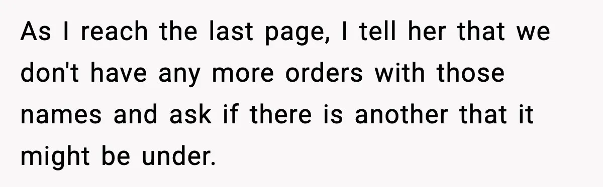 Rude Customer Insults Waitress, Then Realizes She’s the Boss’s Daughter As I reach the last page, I tell her that we don't have any more orders with those names and ask if there is another that it might be under.