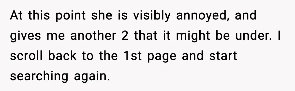 Rude Customer Insults Waitress, Then Realizes She’s the Boss’s Daughter At this point she is visibly annoyed, and gives me another 2 that it might be under. I scroll back to the 1st page and start searching again.