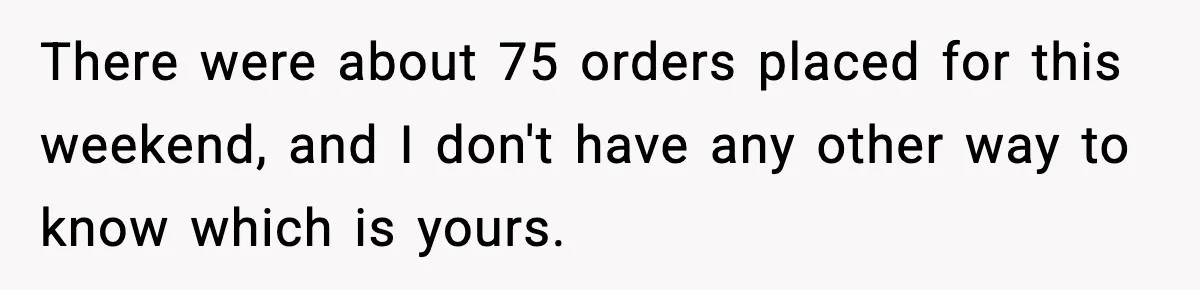 Rude Customer Insults Waitress, Then Realizes She’s the Boss’s Daughter There were about 75 orders placed for this weekend, and I don't have any other way to know which is yours.