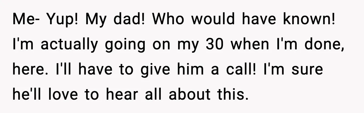 Rude Customer Insults Waitress, Then Realizes She’s the Boss’s Daughter Me- Yup! My dad! Who would have known! I'm actually going on my 30 when I'm done, here. I'll have to give him a call! I'm sure he'll love to...