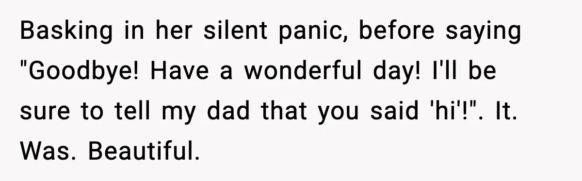 Rude Customer Insults Waitress, Then Realizes She’s the Boss’s Daughter Basking in her silent panic, before saying "Goodbye! Have a wonderful day! I'll be sure to tell my dad that you said 'hi'!". It. Was. Beautiful.