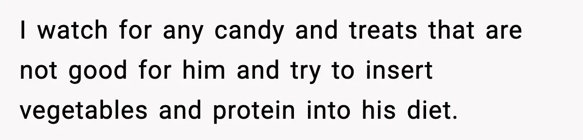 I watch for any candy and treats that are not good for him and try to insert vegetables and protein into his diet.