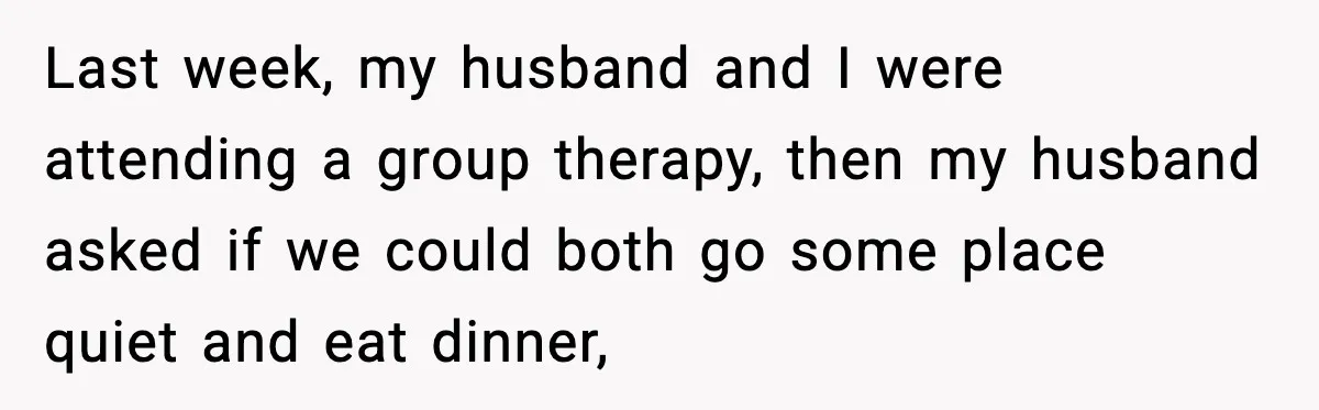 Last week, my husband and I were attending a group therapy, then my husband asked if we could both go some place quiet and eat dinner,