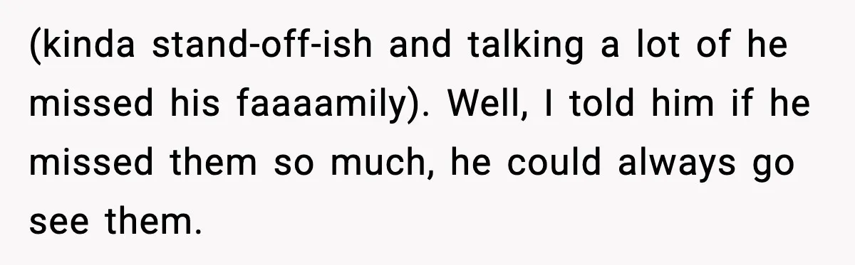 (kinda stand-off-ish and talking a lot of he missed his faaaamily). Well, I told him if he missed them so much, he could always go see them.