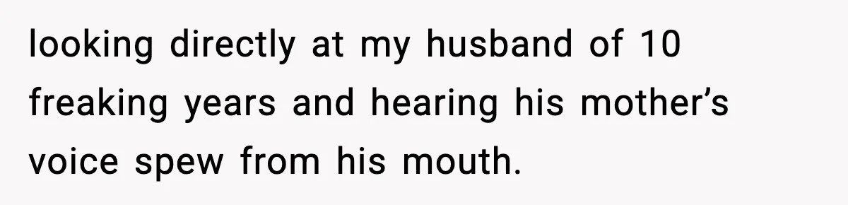 looking directly at my husband of 10 freaking years and hearing his mother’s voice spew from his mouth.
