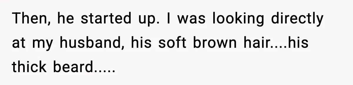 Then, he started up. I was looking directly at my husband, his soft brown hair....his thick beard.....