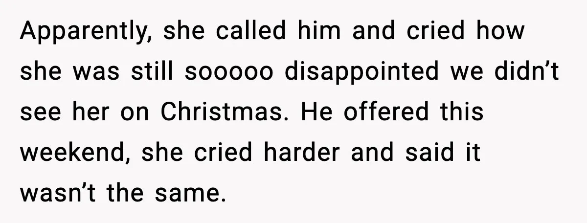 Apparently, she called him and cried how she was still sooooo disappointed we didn’t see her on Christmas. He offered this weekend, she cried harder and said it wasn’t the...