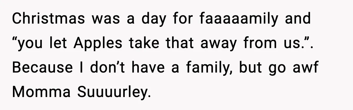 Christmas was a day for faaaaamily and “you let Apples take that away from us.”. Because I don’t have a family, but go awf Momma Suuuurley.