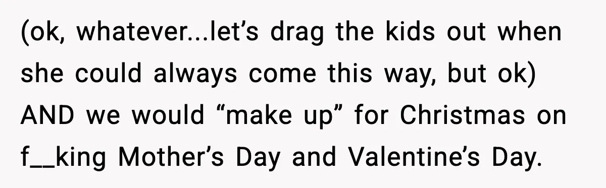 (ok, whatever...let’s drag the kids out when she could always come this way, but ok) AND we would “make up” for Christmas on f__king Mother’s Day and Valentine’s Day.