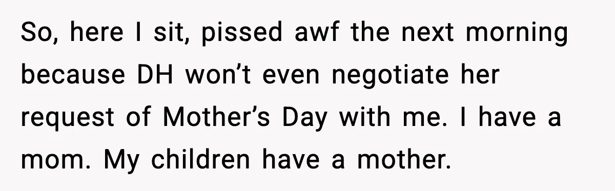 So, here I sit, pissed awf the next morning because DH won’t even negotiate her request of Mother’s Day with me. I have a mom. My children have a mother.