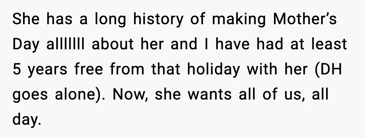 She has a long history of making Mother’s Day alllllll about her and I have had at least 5 years free from that holiday with her (DH goes alone). Now,...