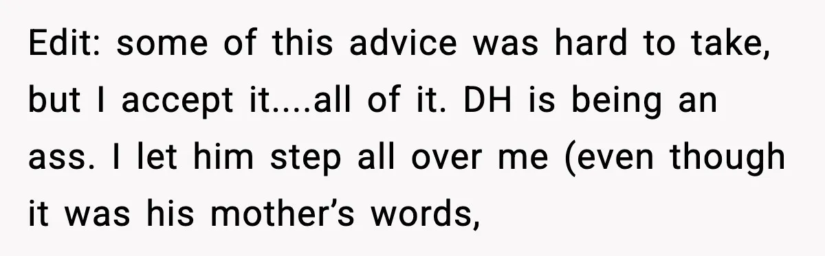Edit: some of this advice was hard to take, but I accept it....all of it. DH is being an ass. I let him step all over me (even though it...