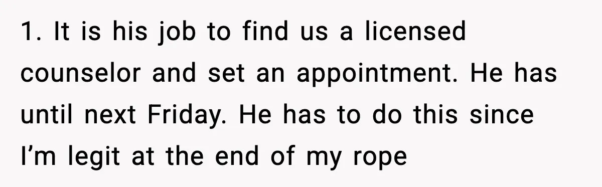 1. It is his job to find us a licensed counselor and set an appointment. He has until next Friday. He has to do this since I’m legit at the...