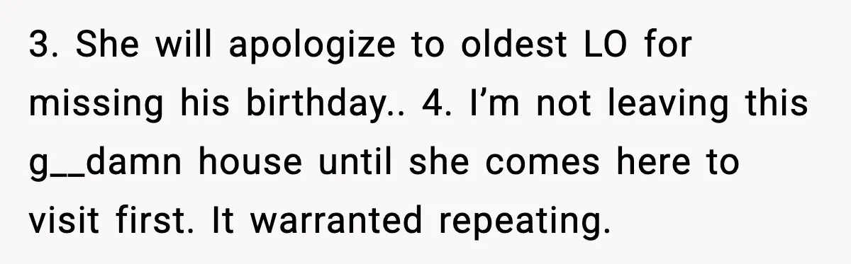 3. She will apologize to oldest LO for missing his birthday.. 4. I’m not leaving this g__damn house until she comes here to visit first. It warranted repeating.