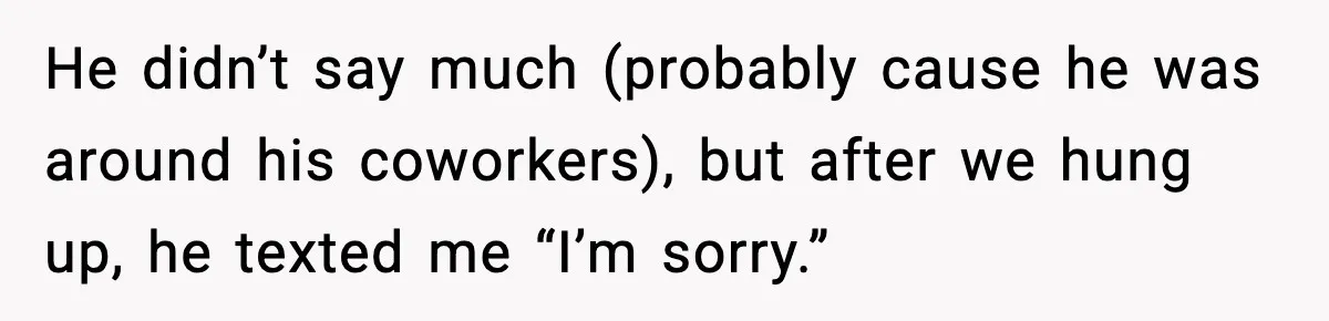He didn’t say much (probably cause he was around his coworkers), but after we hung up, he texted me “I’m sorry.”