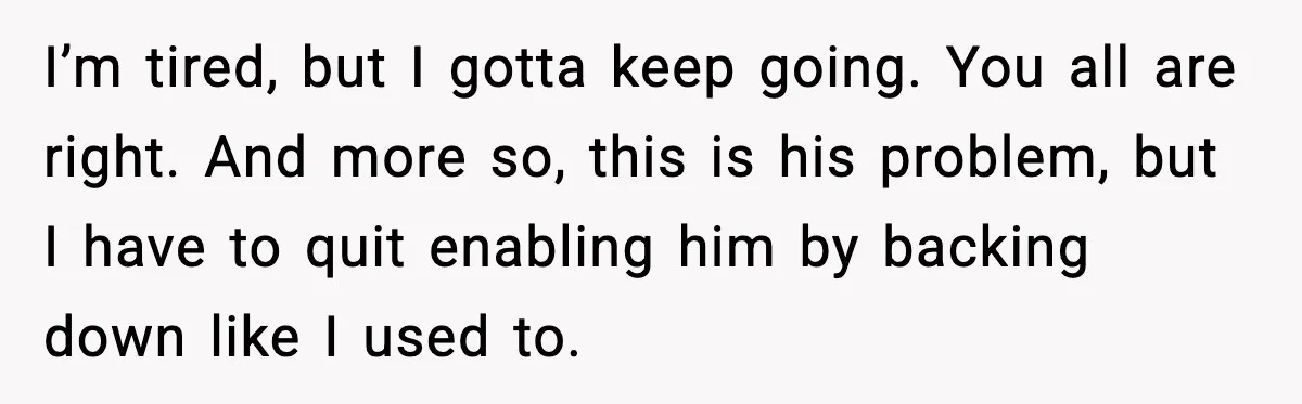 I’m tired, but I gotta keep going. You all are right. And more so, this is his problem, but I have to quit enabling him by backing down like I...
