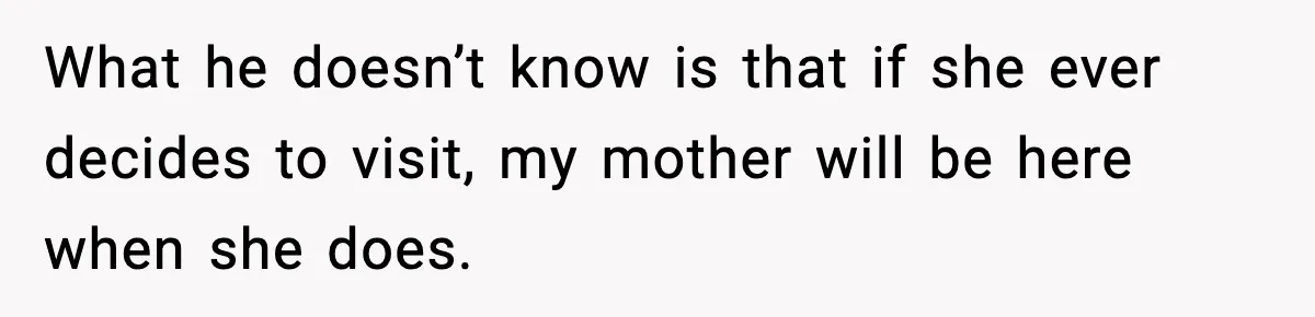 What he doesn’t know is that if she ever decides to visit, my mother will be here when she does.
